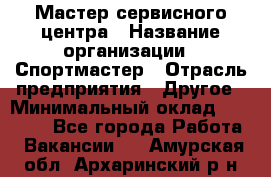 Мастер сервисного центра › Название организации ­ Спортмастер › Отрасль предприятия ­ Другое › Минимальный оклад ­ 26 000 - Все города Работа » Вакансии   . Амурская обл.,Архаринский р-н